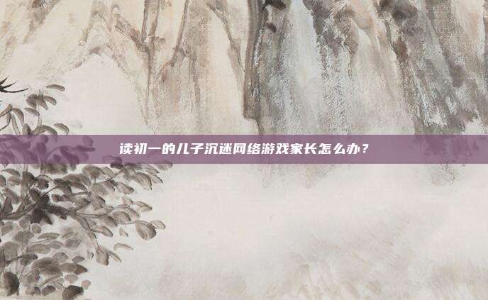 读初一的儿子沉迷网络游戏家长怎么办？