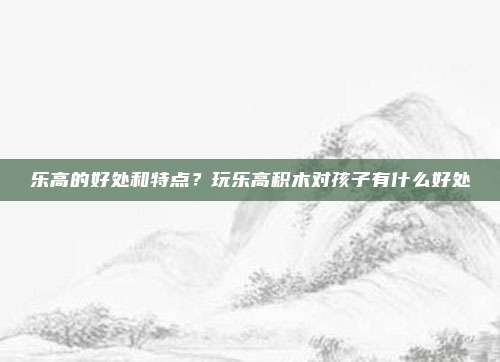 乐高的好处和特点?玩乐高积木对孩子有什么好处
