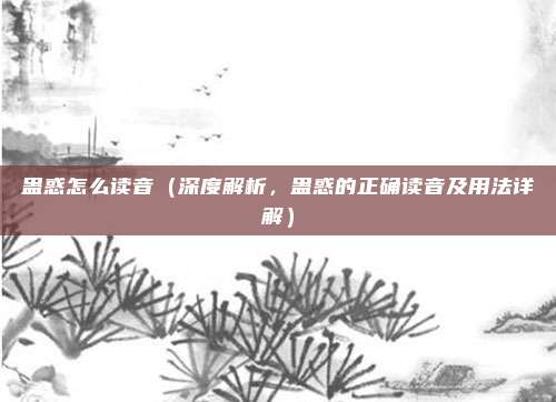 蛊惑怎么读音(深度解析,蛊惑的正确读音及用法详解)
