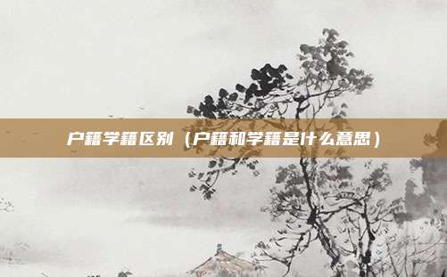 户籍学籍区别(户籍和学籍是什么意思)