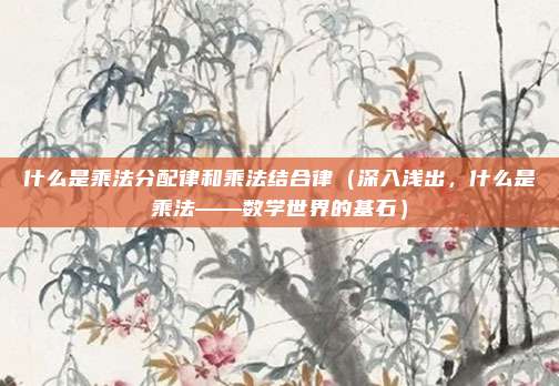 什么是乘法分配律和乘法结合律(深入浅出,什么是乘法——数学世界的基石)