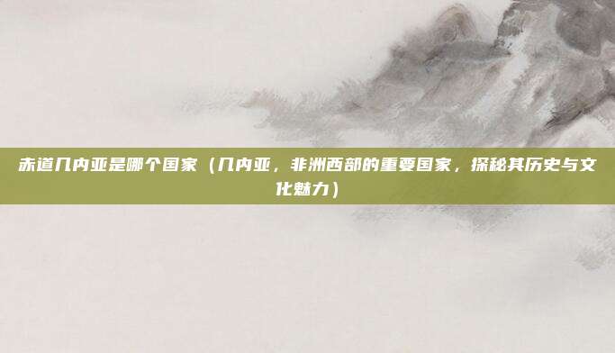 赤道几内亚是哪个国家(几内亚,非洲西部的重要国家,探秘其历史与文化魅力)