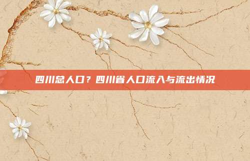 四川总人口?四川省人口流入与流出情况