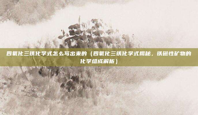 四氧化三铁化学式怎么写出来的(四氧化三铁化学式揭秘,铁磁性矿物的化学组成解析)