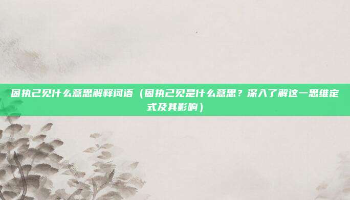 固执己见什么意思解释词语(固执己见是什么意思?深入了解这一思维定式及其影响)