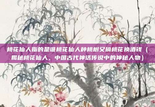 桃花仙人指的是谁桃花仙人种桃树又摘桃花换酒钱(揭秘桃花仙人,中国古代神话传说中的神秘人物)