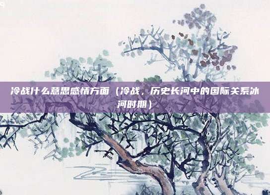 冷战什么意思感情方面(冷战,历史长河中的国际关系冰河时期)