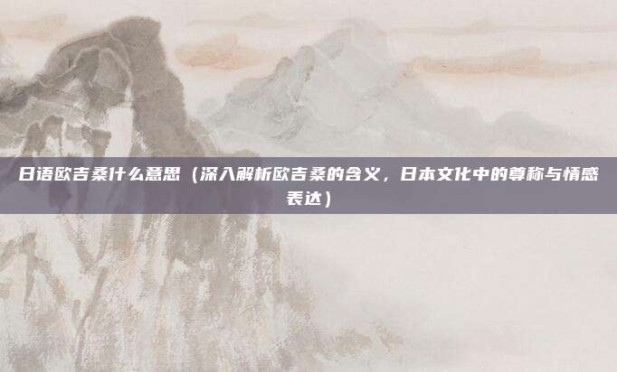 日语欧吉桑什么意思(深入解析欧吉桑的含义,日本文化中的尊称与情感表达)