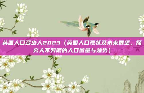 英国人口多少人2023(英国人口现状及未来展望,探究大不列颠的人口数量与趋势)