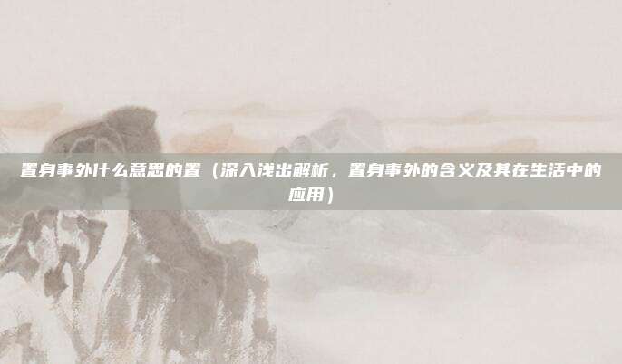 置身事外什么意思的置(深入浅出解析,置身事外的含义及其在生活中的应用)