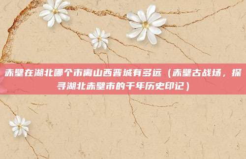 赤壁在湖北哪个市离山西晋城有多远(赤壁古战场,探寻湖北赤壁市的千年历史印记)