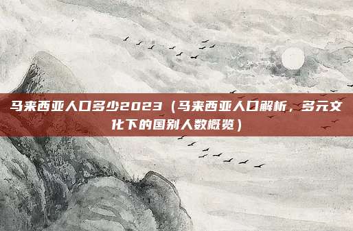 马来西亚人口多少2023(马来西亚人口解析,多元文化下的国别人数概览)