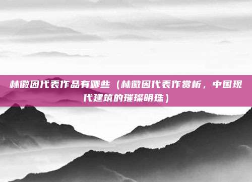 林徽因代表作品有哪些(林徽因代表作赏析,中国现代建筑的璀璨明珠)