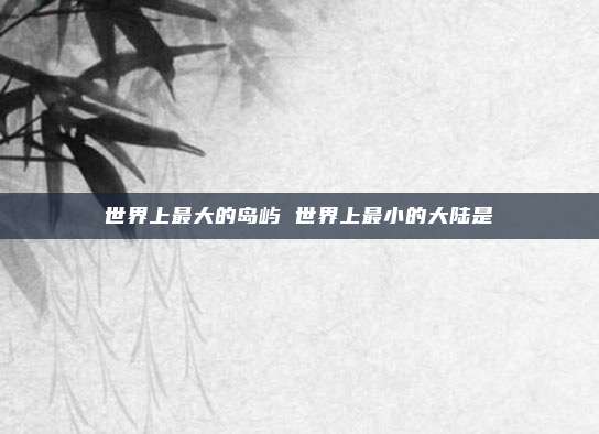 世界上最大的岛屿 世界上最小的大陆是