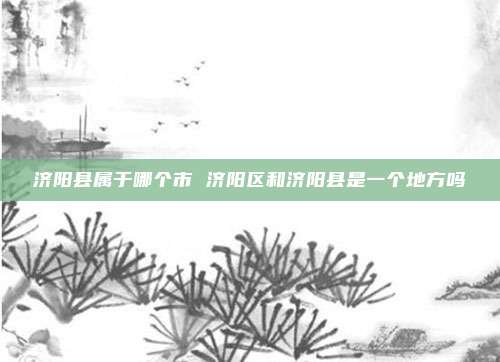 济阳县属于哪个市 济阳区和济阳县是一个地方吗