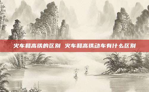 火车和高铁的区别 火车和高铁动车有什么区别