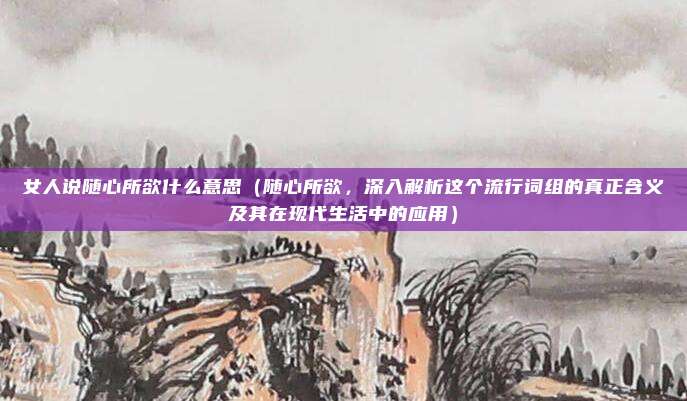女人说随心所欲什么意思(随心所欲,深入解析这个流行词组的真正含义及其在现代生活中的应用)