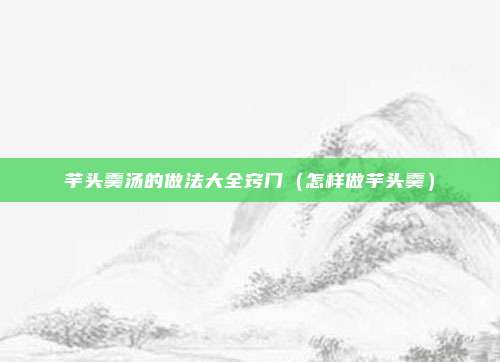 芋头羹汤的做法大全窍门(怎样做芋头羹)