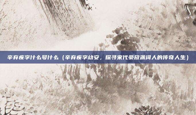 辛弃疾字什么号什么(辛弃疾字幼安,探寻宋代豪放派词人的传奇人生)