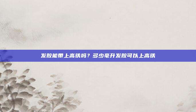 发胶能带上高铁吗？多少毫升发胶可以上高铁