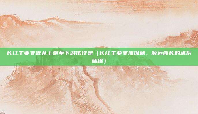 长江主要支流从上游至下游依次是(长江主要支流探秘,源远流长的水系脉络)