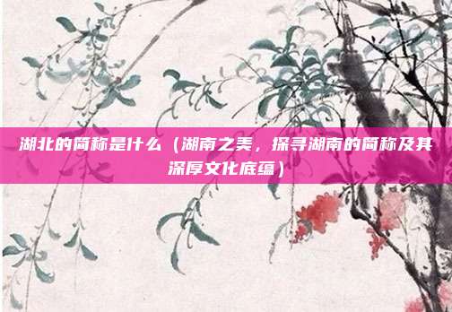 湖北的简称是什么(湖南之美,探寻湖南的简称及其深厚文化底蕴)