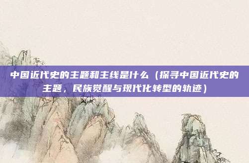 中国近代史的主题和主线是什么(探寻中国近代史的主题,民族觉醒与现代化转型的轨迹)