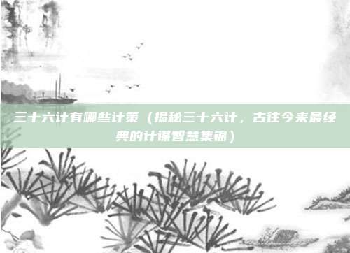 三十六计有哪些计策(揭秘三十六计,古往今来最经典的计谋智慧集锦)
