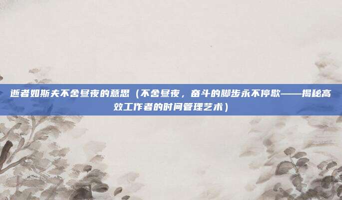 逝者如斯夫不舍昼夜的意思（不舍昼夜，奋斗的脚步永不停歇——揭秘高效工作者的时间管理艺术）
