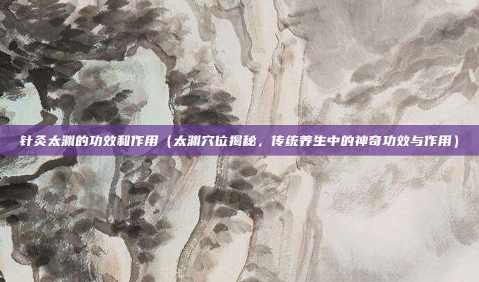 针灸太渊的功效和作用(太渊穴位揭秘,传统养生中的神奇功效与作用)