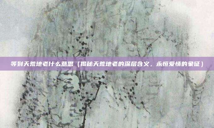 等到天荒地老什么意思(揭秘天荒地老的深层含义,永恒爱情的象征)