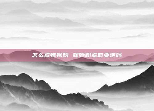 怎么煮螺蛳粉 螺蛳粉煮前要泡吗
