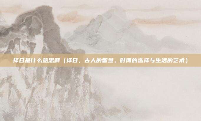 择日是什么意思啊(择日,古人的智慧,时间的选择与生活的艺术)