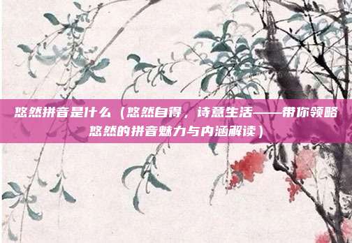 悠然拼音是什么(悠然自得,诗意生活——带你领略悠然的拼音魅力与内涵解读)