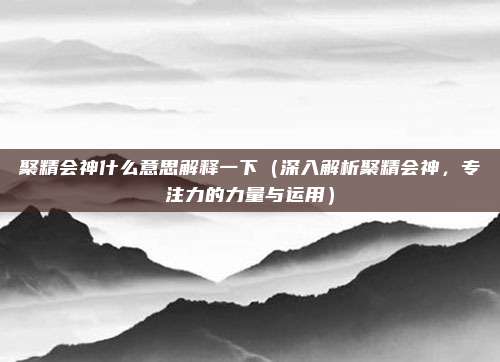 聚精会神什么意思解释一下(深入解析聚精会神,专注力的力量与运用)