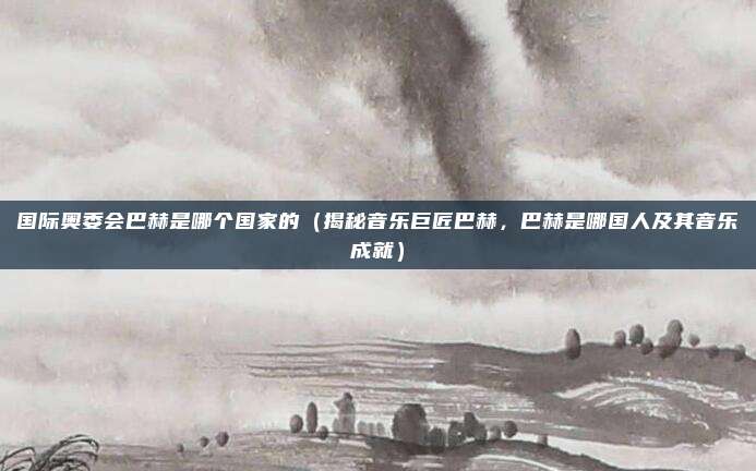 国际奥委会巴赫是哪个国家的(揭秘音乐巨匠巴赫,巴赫是哪国人及其音乐成就)