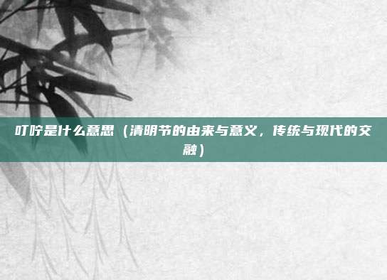 叮咛是什么意思（清明节的由来与意义，传统与现代的交融）