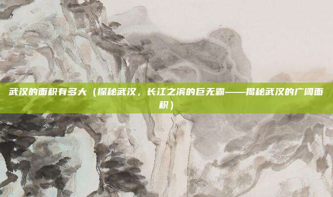 武汉的面积有多大(探秘武汉,长江之滨的巨无霸——揭秘武汉的广阔面积)