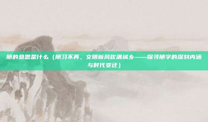 陋的意思是什么(陋习不再,文明新风吹满城乡——探寻陋字的深刻内涵与时代变迁)