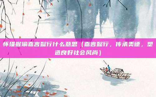 怀瑾握瑜嘉言懿行什么意思(嘉言懿行,传承美德,塑造良好社会风尚)