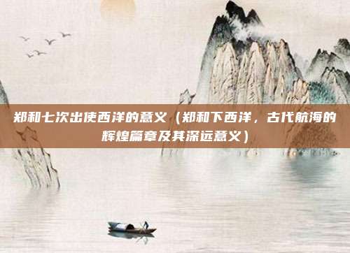 郑和七次出使西洋的意义(郑和下西洋,古代航海的辉煌篇章及其深远意义)