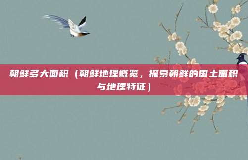 朝鲜多大面积(朝鲜地理概览,探索朝鲜的国土面积与地理特征)