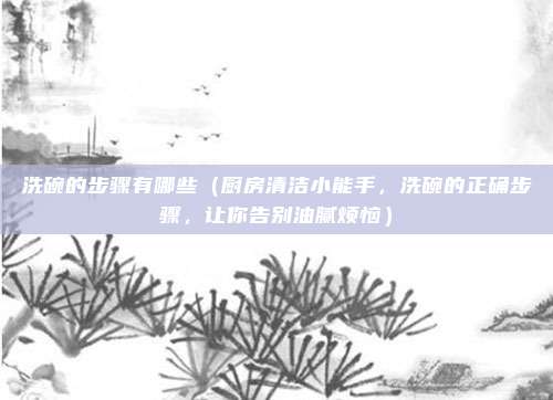 洗碗的步骤有哪些(厨房清洁小能手,洗碗的正确步骤,让你告别油腻烦恼)