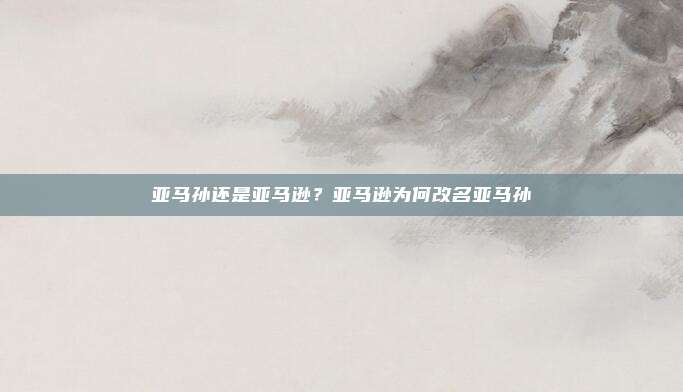 亚马孙还是亚马逊？亚马逊为何改名亚马孙