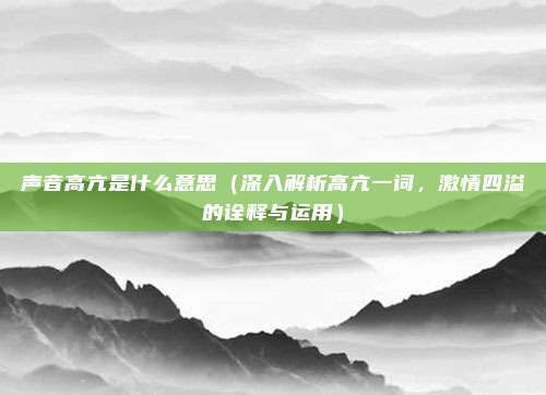 声音高亢是什么意思(深入解析高亢一词,激情四溢的诠释与运用)