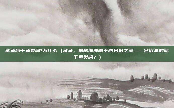 鲨鱼属于鱼类吗?为什么(鲨鱼,揭秘海洋霸主的身份之谜——它们真的属于鱼类吗?)