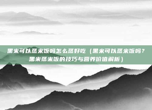 黑米可以蒸米饭吗怎么蒸好吃(黑米可以蒸米饭吗?黑米蒸米饭的技巧与营养价值解析)