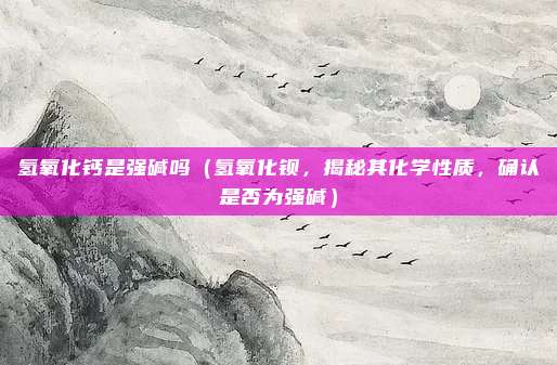 氢氧化钙是强碱吗(氢氧化钡,揭秘其化学性质,确认是否为强碱)