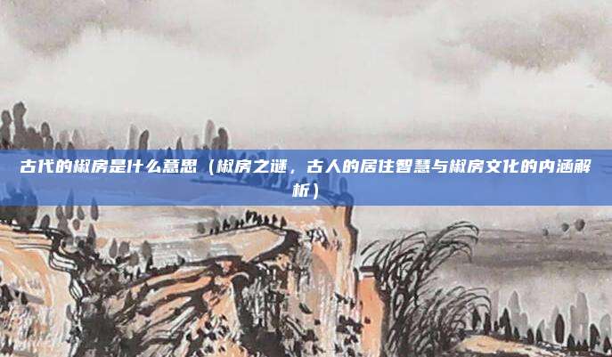 古代的椒房是什么意思(椒房之谜,古人的居住智慧与椒房文化的内涵解析)