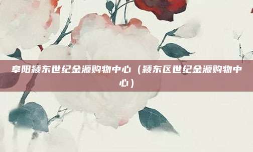 阜阳颍东世纪金源购物中心(颍东区世纪金源购物中心)